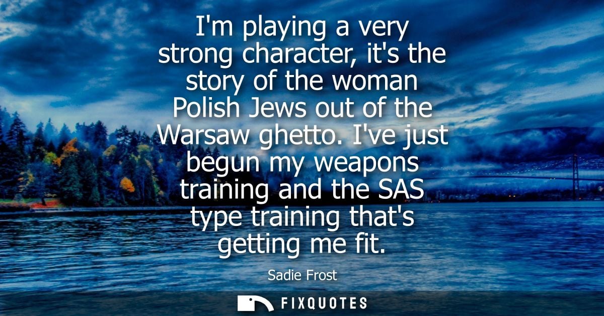 Im playing a very strong character, its the story of the woman Polish Jews out of the Warsaw ghetto. Ive just begun my w