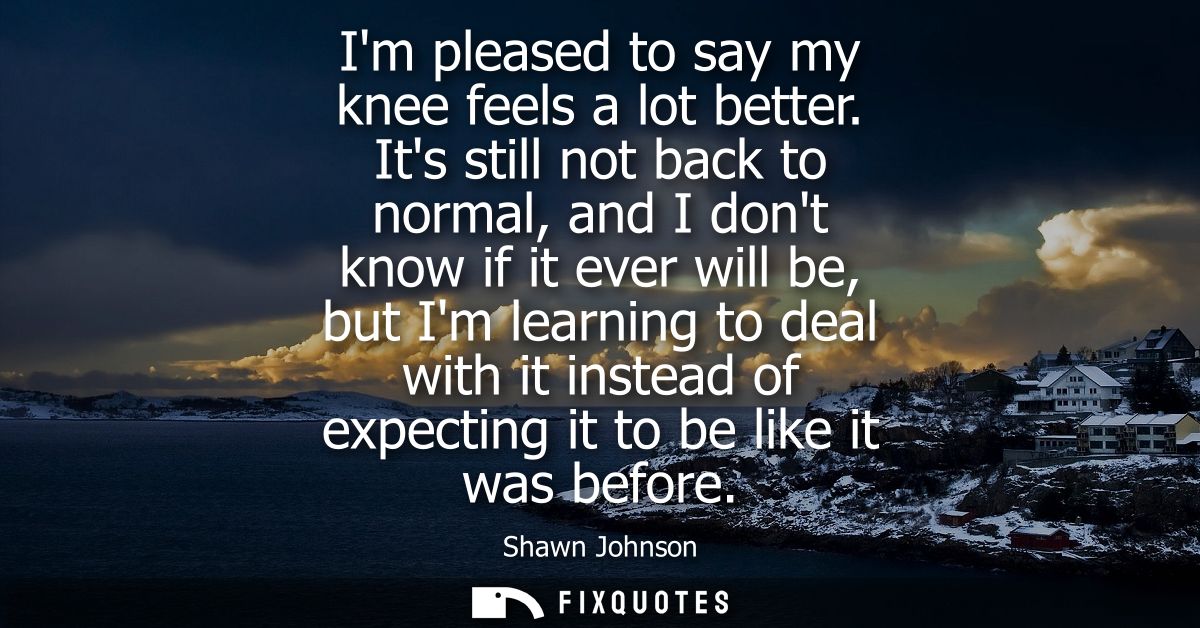 Im pleased to say my knee feels a lot better. Its still not back to normal, and I dont know if it ever will be, but Im l