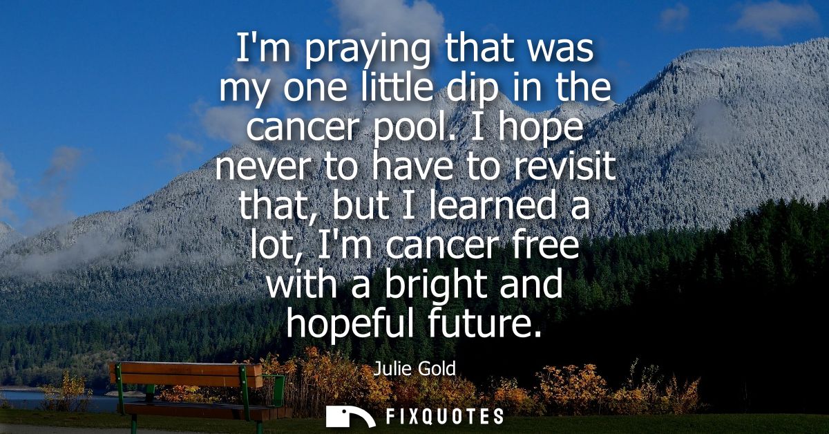 Im praying that was my one little dip in the cancer pool. I hope never to have to revisit that, but I learned a lot, Im 