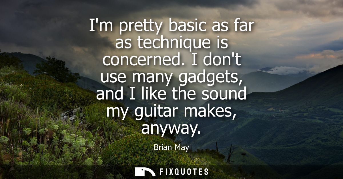 Im pretty basic as far as technique is concerned. I dont use many gadgets, and I like the sound my guitar makes, anyway