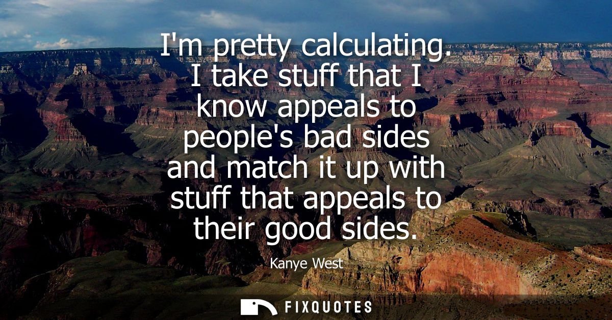 Im pretty calculating. I take stuff that I know appeals to peoples bad sides and match it up with stuff that appeals to 