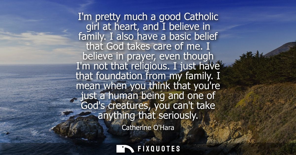 Im pretty much a good Catholic girl at heart, and I believe in family. I also have a basic belief that God takes care of