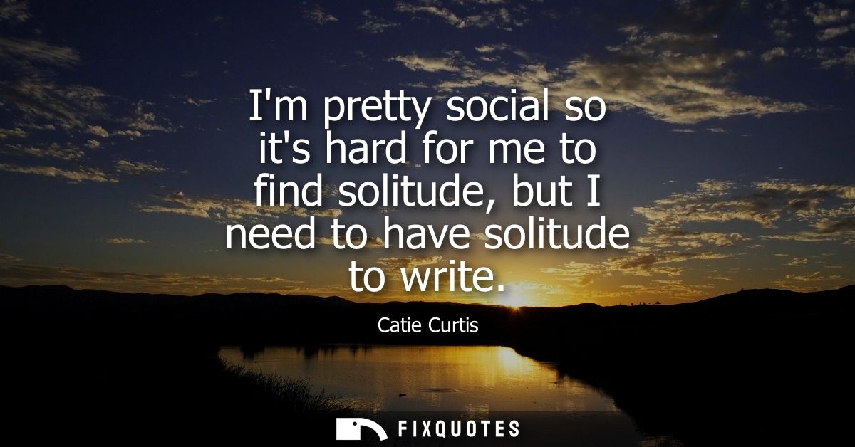Im pretty social so its hard for me to find solitude, but I need to have solitude to write
