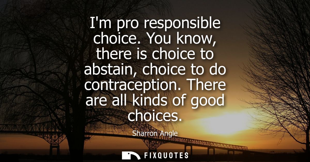 Im pro responsible choice. You know, there is choice to abstain, choice to do contraception. There are all kinds of good