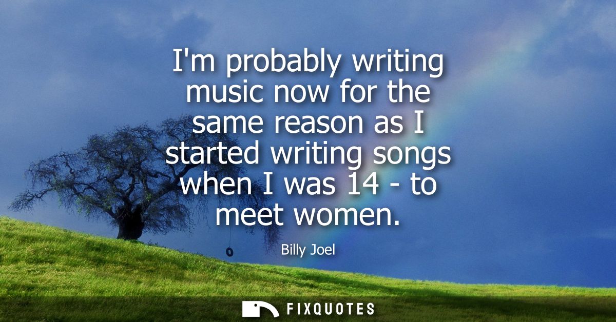 Im probably writing music now for the same reason as I started writing songs when I was 14 - to meet women