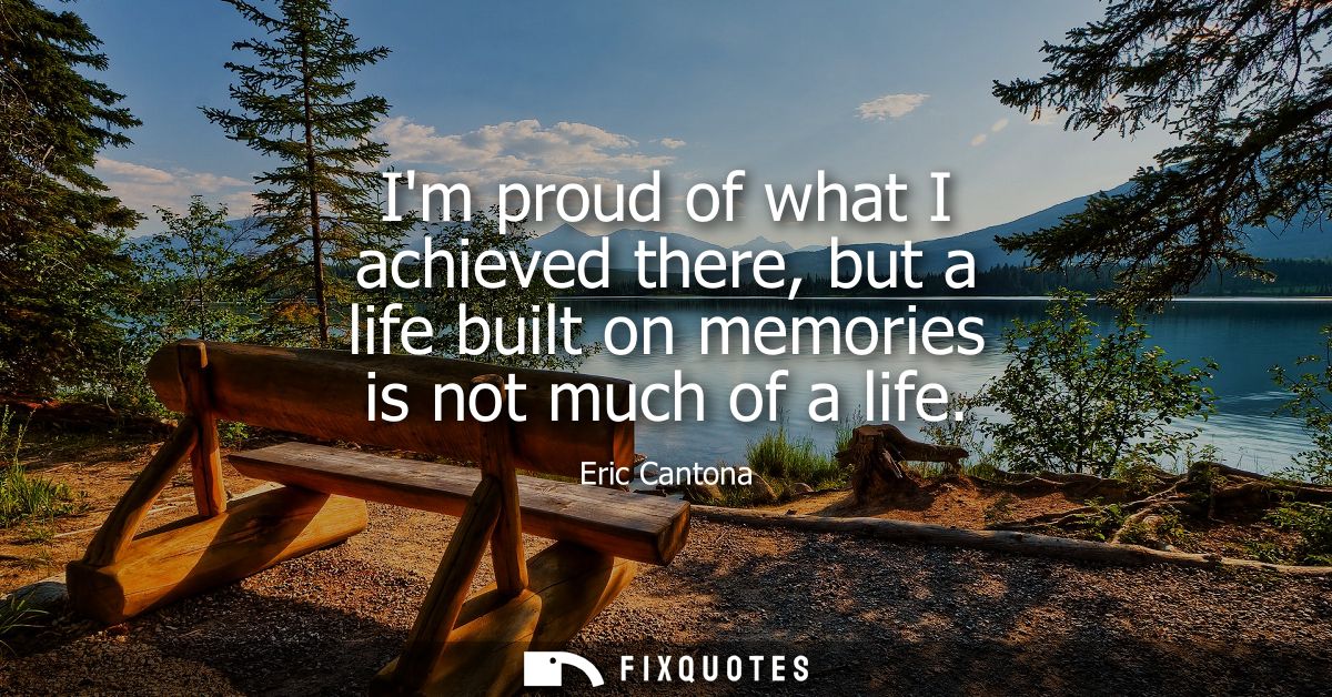 Im proud of what I achieved there, but a life built on memories is not much of a life