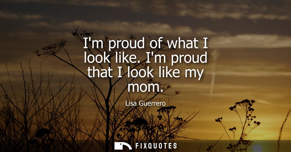 Im proud of what I look like. Im proud that I look like my mom