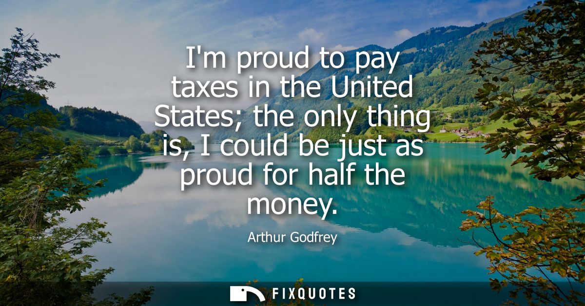Im proud to pay taxes in the United States the only thing is, I could be just as proud for half the money