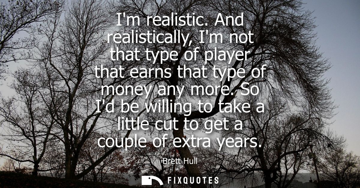 Im realistic. And realistically, Im not that type of player that earns that type of money any more. So Id be willing to 
