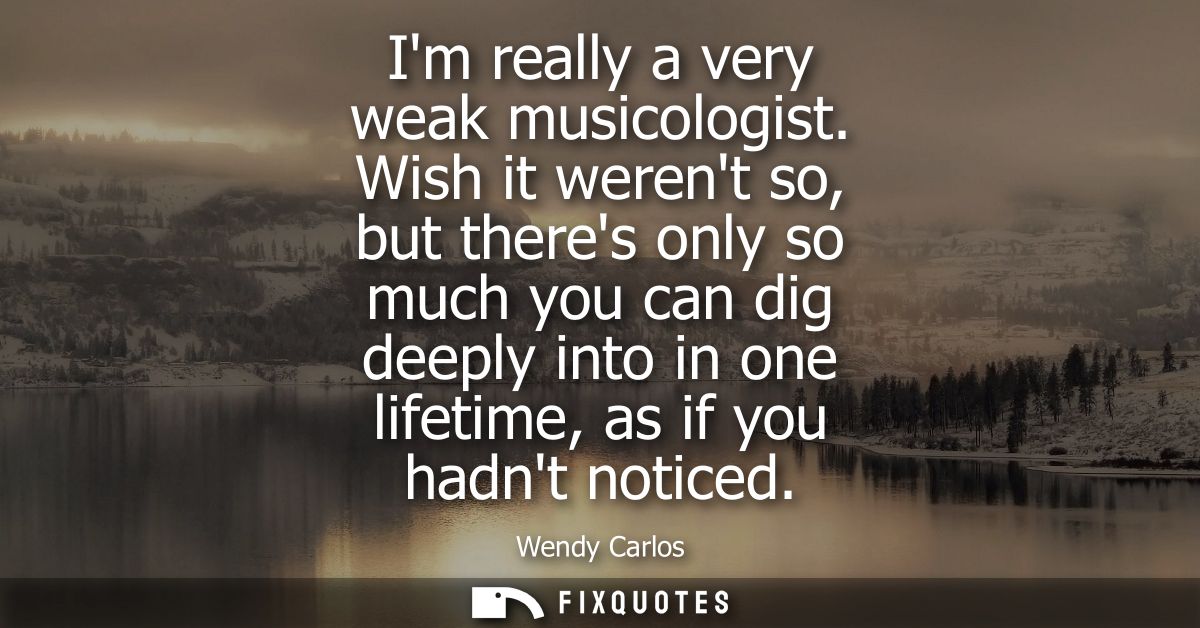 Im really a very weak musicologist. Wish it werent so, but theres only so much you can dig deeply into in one lifetime, 