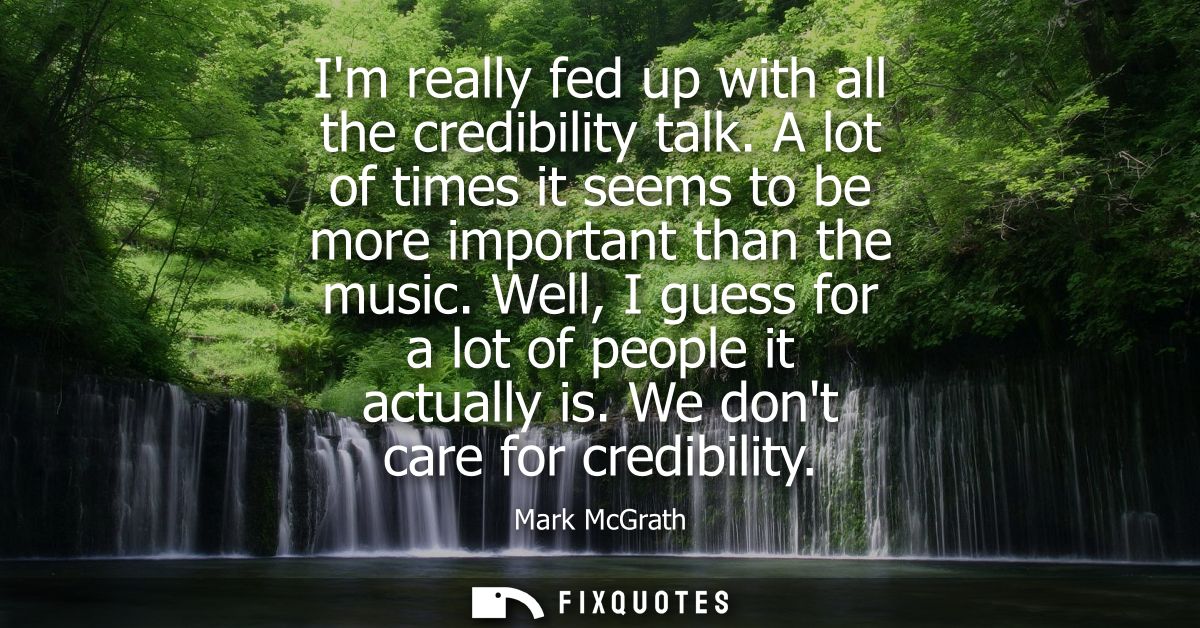 Im really fed up with all the credibility talk. A lot of times it seems to be more important than the music. Well, I gue