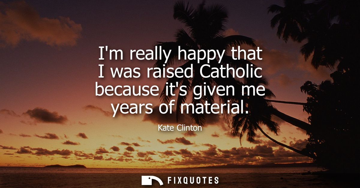 Im really happy that I was raised Catholic because its given me years of material