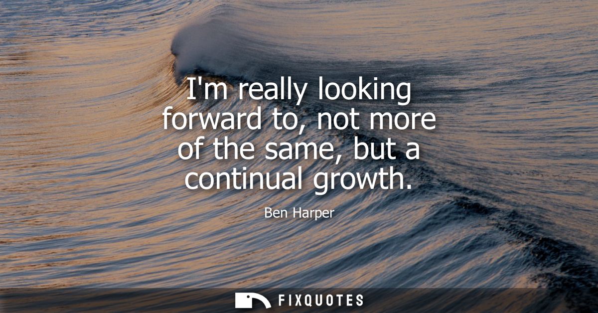 Im really looking forward to, not more of the same, but a continual growth