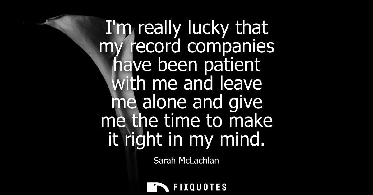Im really lucky that my record companies have been patient with me and leave me alone and give me the time to make it ri