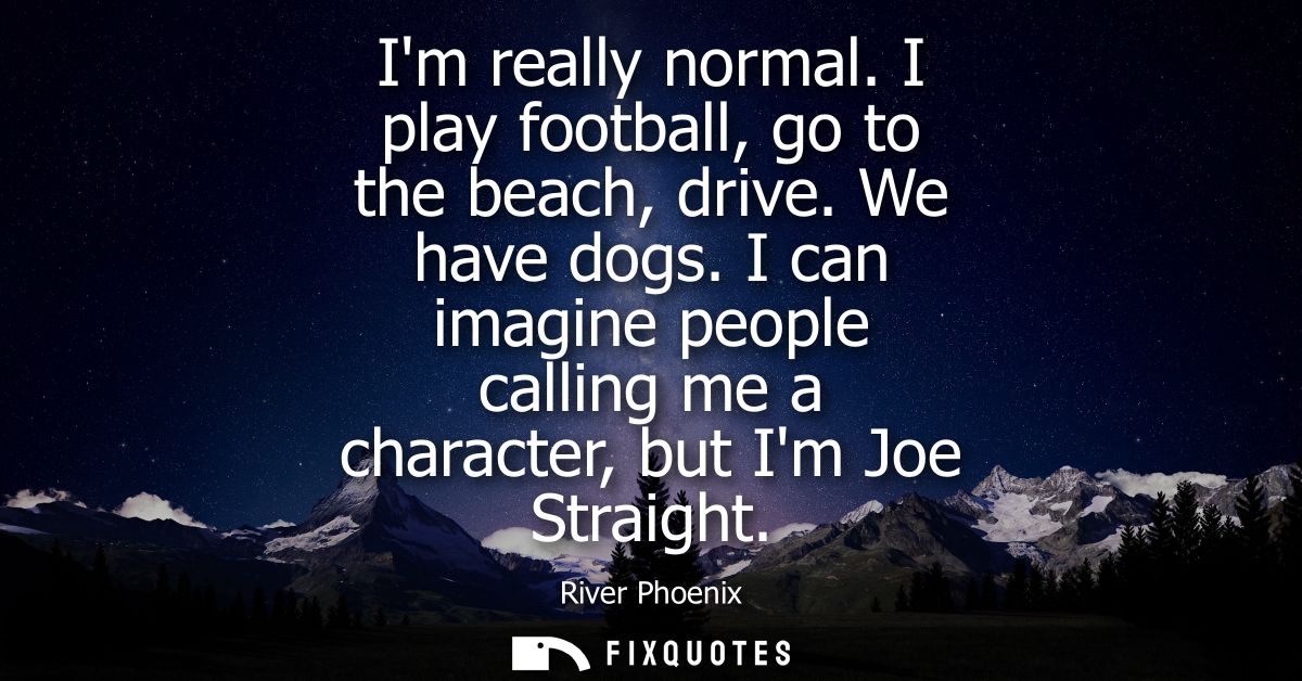 Im really normal. I play football, go to the beach, drive. We have dogs. I can imagine people calling me a character, bu