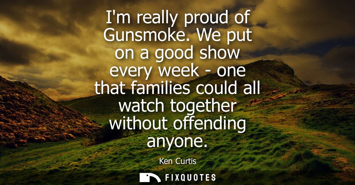 Im really proud of Gunsmoke. We put on a good show every week - one that families could all watch together without offen