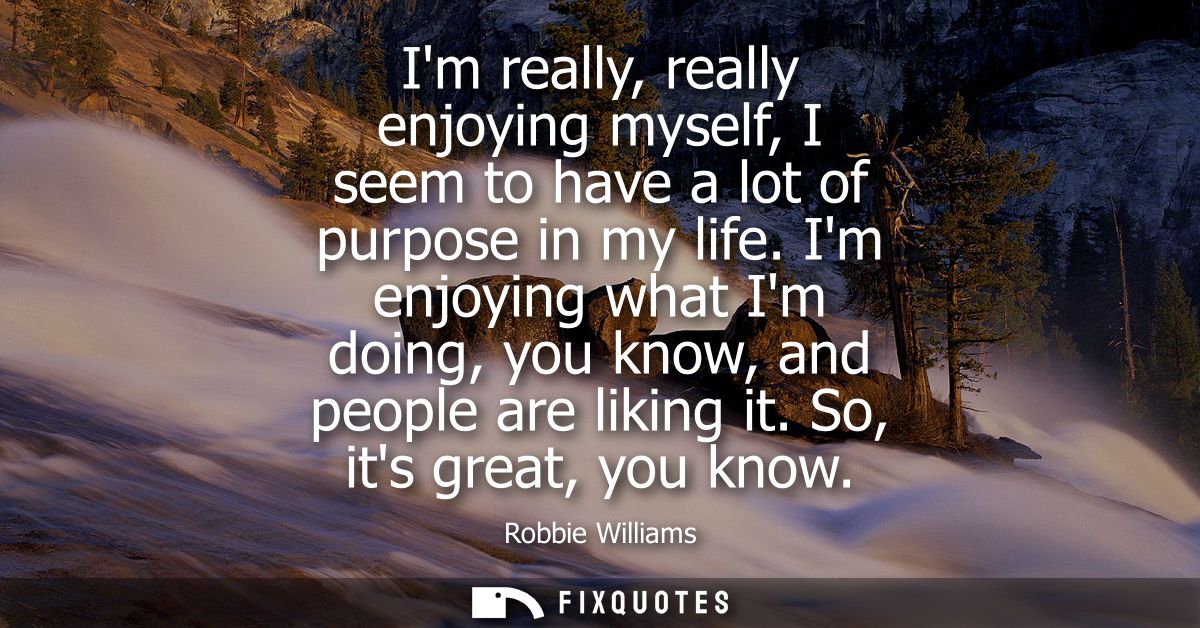 Im really, really enjoying myself, I seem to have a lot of purpose in my life. Im enjoying what Im doing, you know, and 