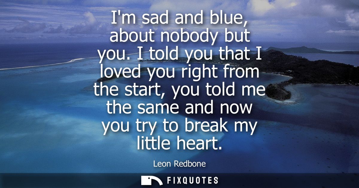 Im sad and blue, about nobody but you. I told you that I loved you right from the start, you told me the same and now yo