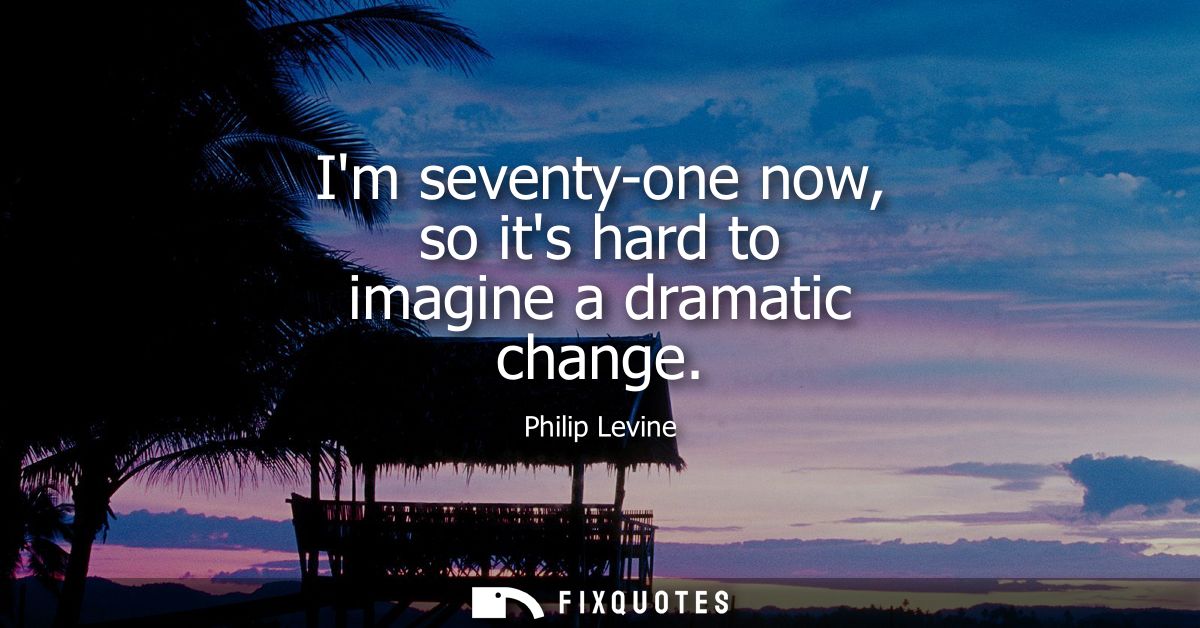 Im seventy-one now, so its hard to imagine a dramatic change