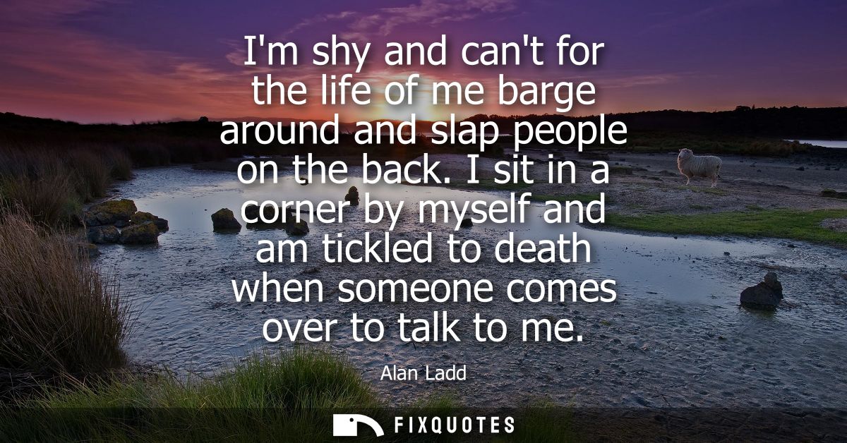Im shy and cant for the life of me barge around and slap people on the back. I sit in a corner by myself and am tickled 