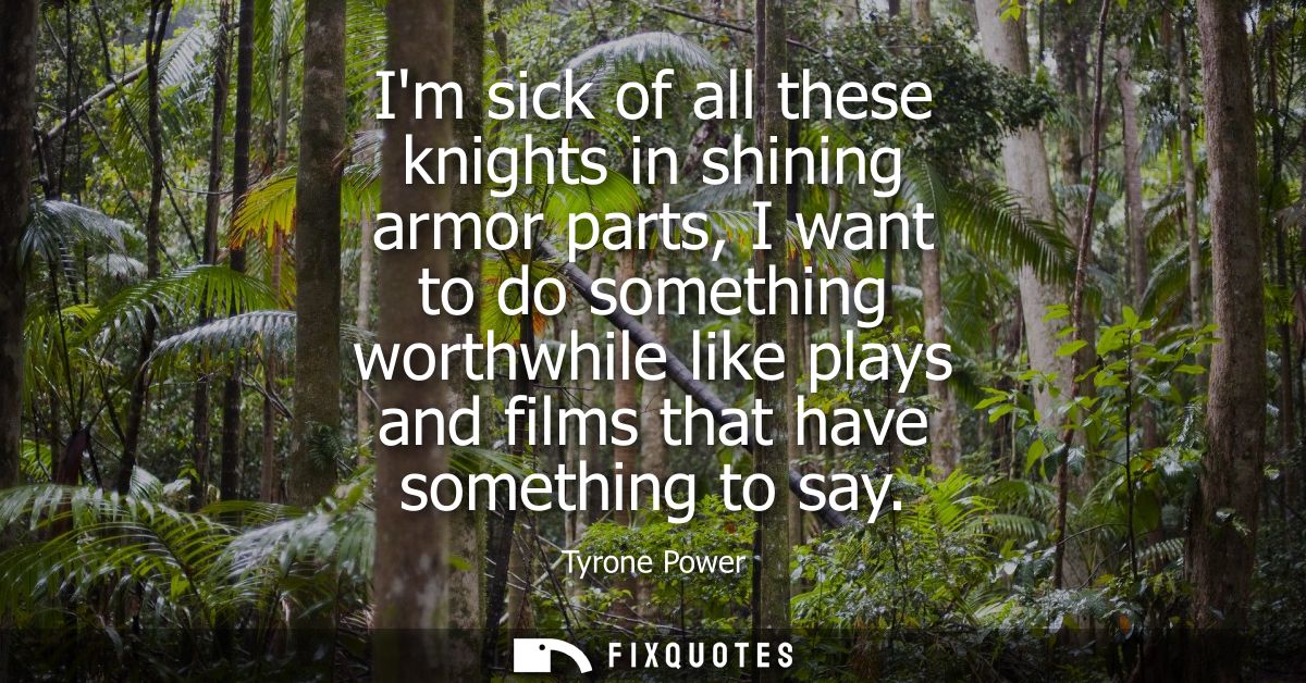 Im sick of all these knights in shining armor parts, I want to do something worthwhile like plays and films that have so