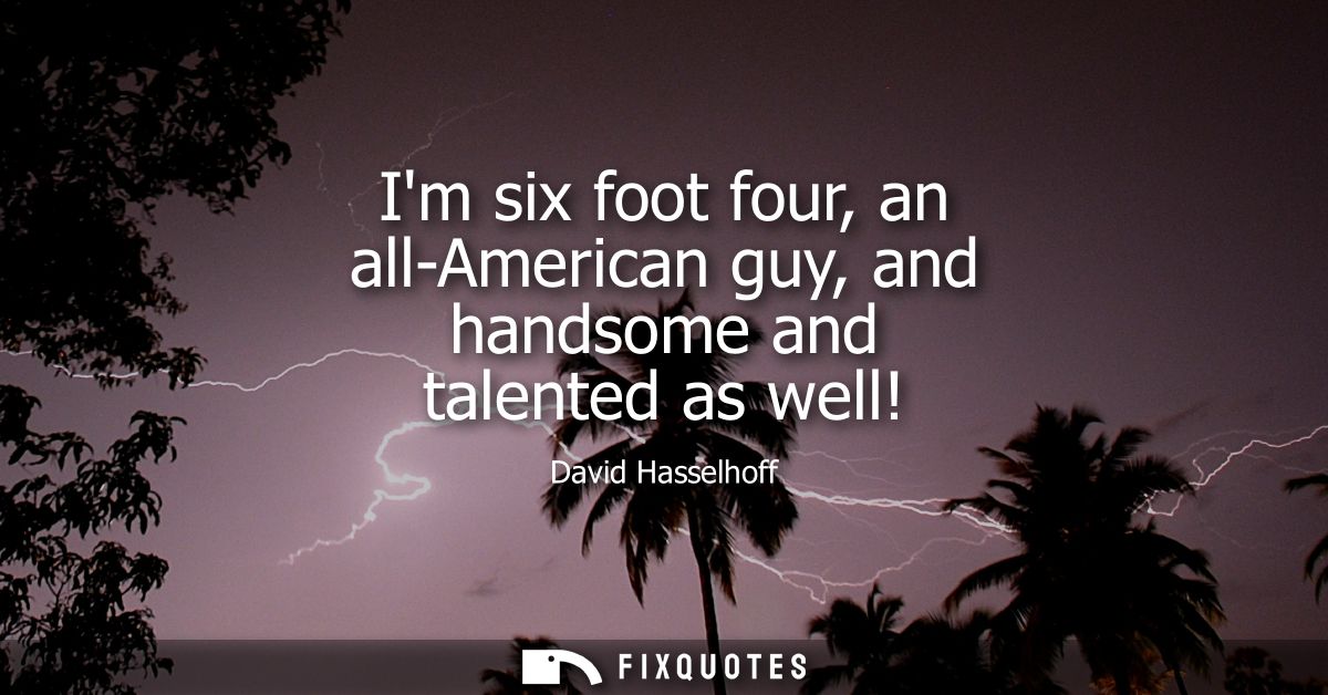 Im six foot four, an all-American guy, and handsome and talented as well!