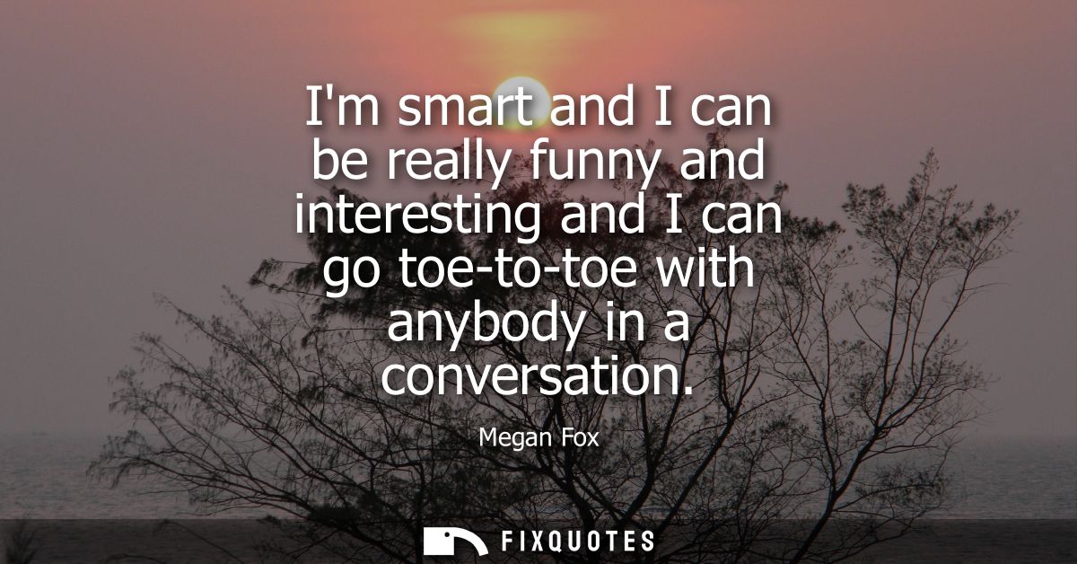 Im smart and I can be really funny and interesting and I can go toe-to-toe with anybody in a conversation