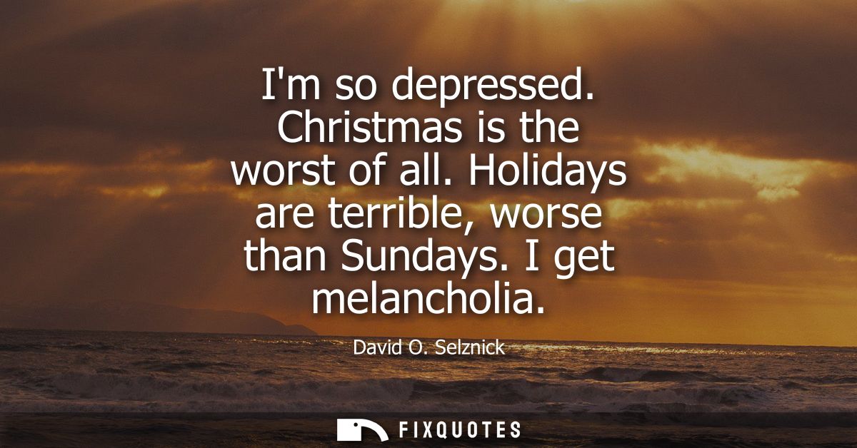 Im so depressed. Christmas is the worst of all. Holidays are terrible, worse than Sundays. I get melancholia