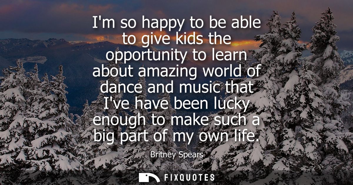 Im so happy to be able to give kids the opportunity to learn about amazing world of dance and music that Ive have been l