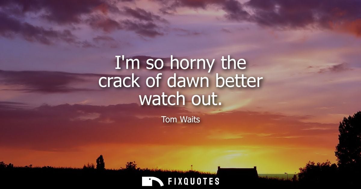Im so horny the crack of dawn better watch out - Tom Waits