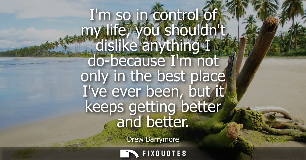 Im so in control of my life, you shouldnt dislike anything I do-because Im not only in the best place Ive ever been, but