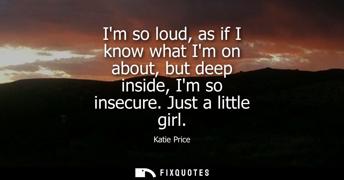 Im so loud, as if I know what Im on about, but deep inside, Im so insecure. Just a little girl
