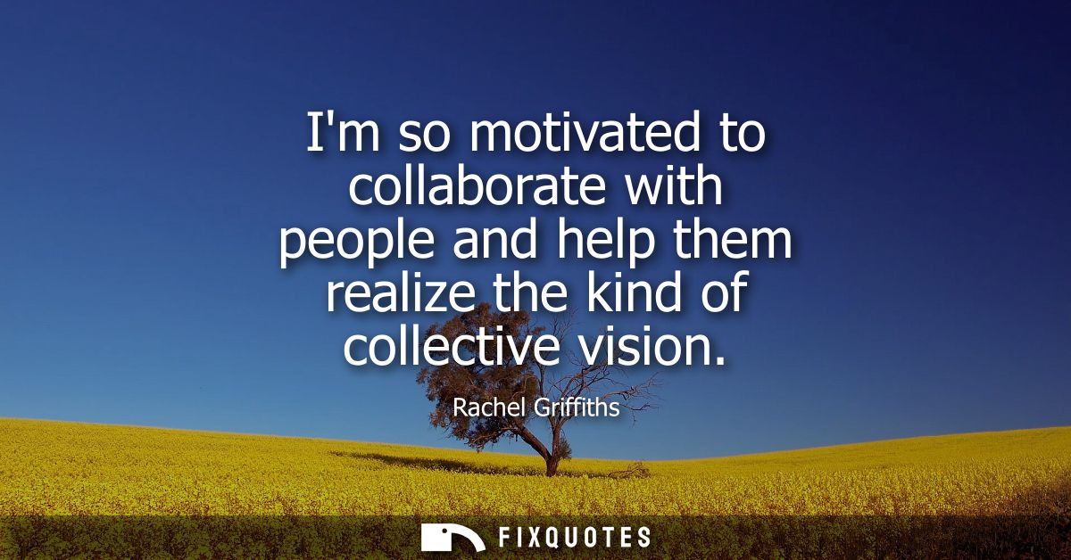 Im so motivated to collaborate with people and help them realize the kind of collective vision