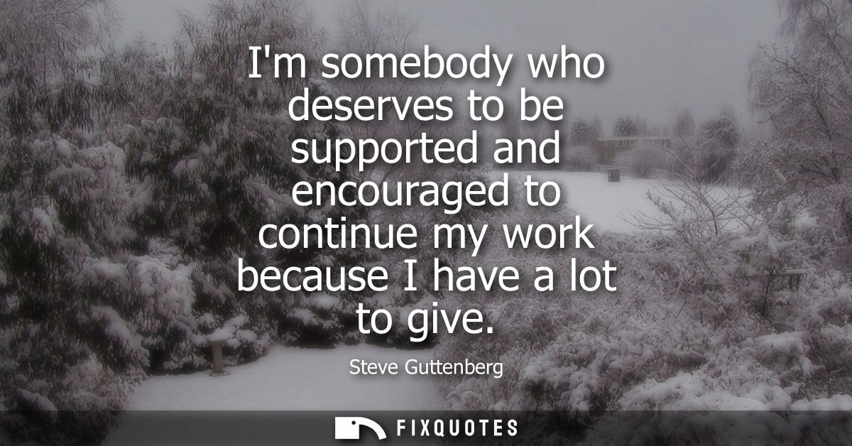 Im somebody who deserves to be supported and encouraged to continue my work because I have a lot to give