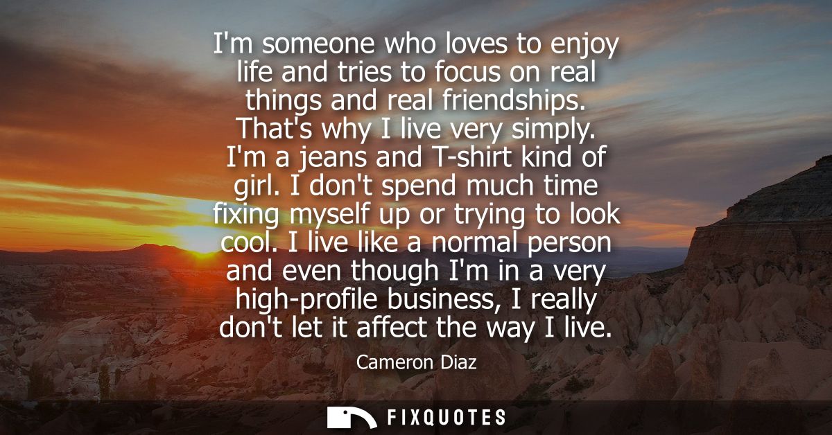 Im someone who loves to enjoy life and tries to focus on real things and real friendships. Thats why I live very simply.
