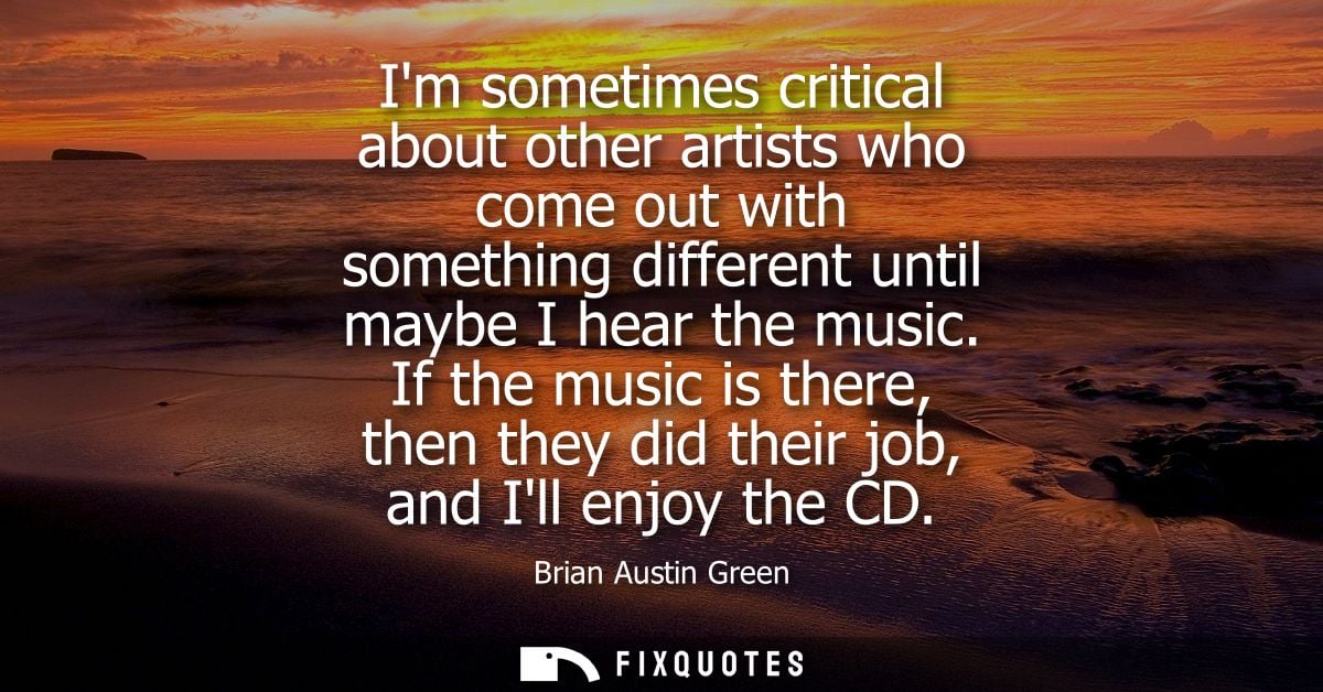 Im sometimes critical about other artists who come out with something different until maybe I hear the music.