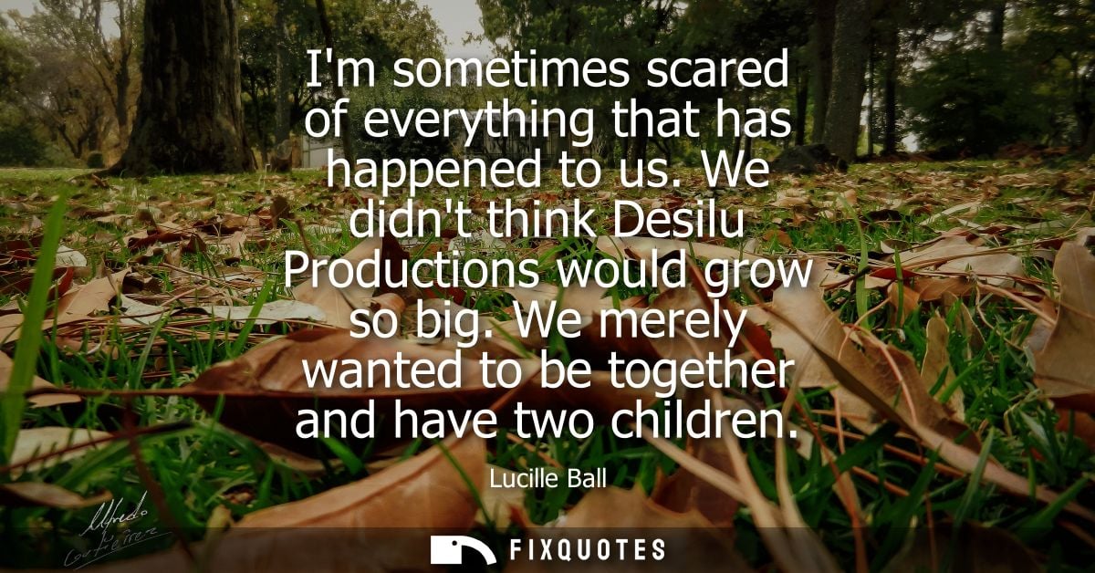 Im sometimes scared of everything that has happened to us. We didnt think Desilu Productions would grow so big.