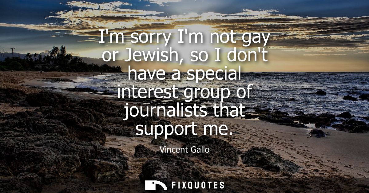 Im sorry Im not gay or Jewish, so I dont have a special interest group of journalists that support me