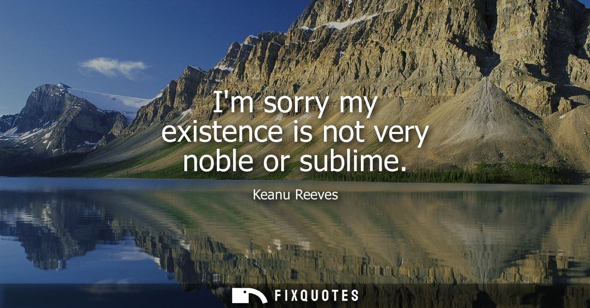 Im sorry my existence is not very noble or sublime