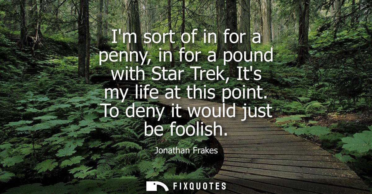 Im sort of in for a penny, in for a pound with Star Trek, Its my life at this point. To deny it would just be foolish