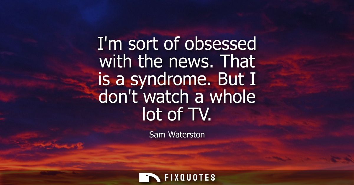 Im sort of obsessed with the news. That is a syndrome. But I dont watch a whole lot of TV