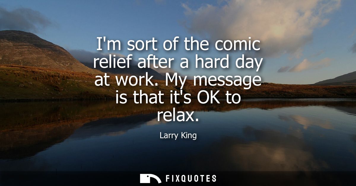 Im sort of the comic relief after a hard day at work. My message is that its OK to relax
