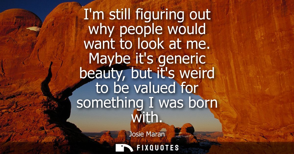 Im still figuring out why people would want to look at me. Maybe its generic beauty, but its weird to be valued for some