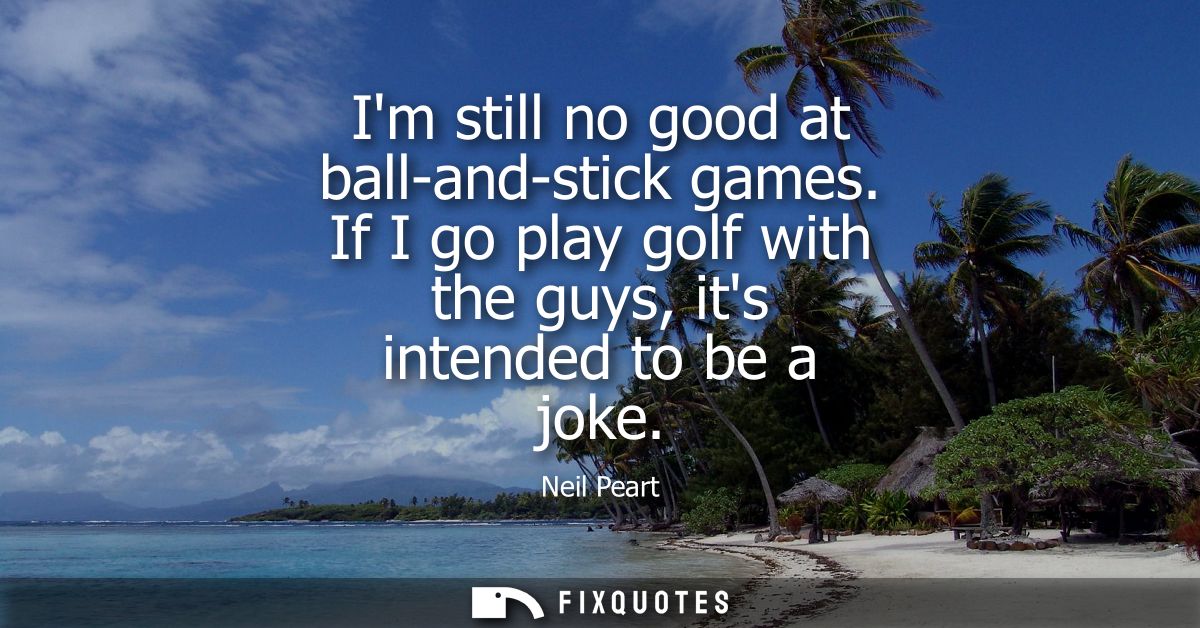 Im still no good at ball-and-stick games. If I go play golf with the guys, its intended to be a joke