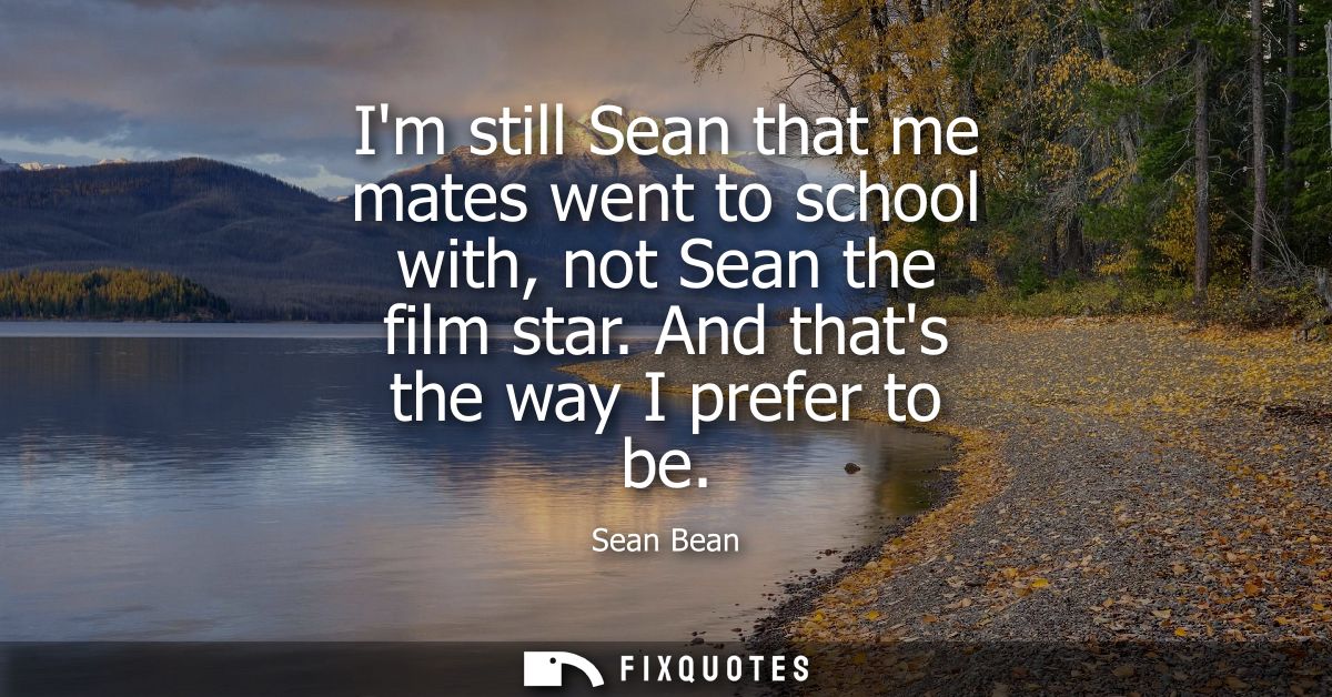 Im still Sean that me mates went to school with, not Sean the film star. And thats the way I prefer to be
