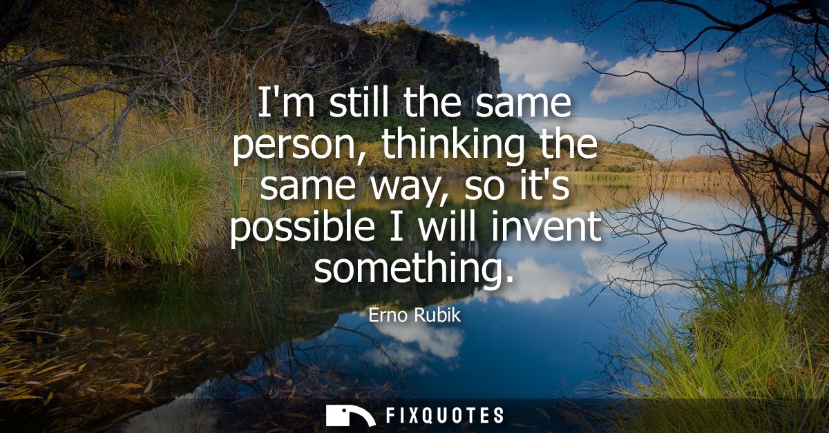 Im still the same person, thinking the same way, so its possible I will invent something