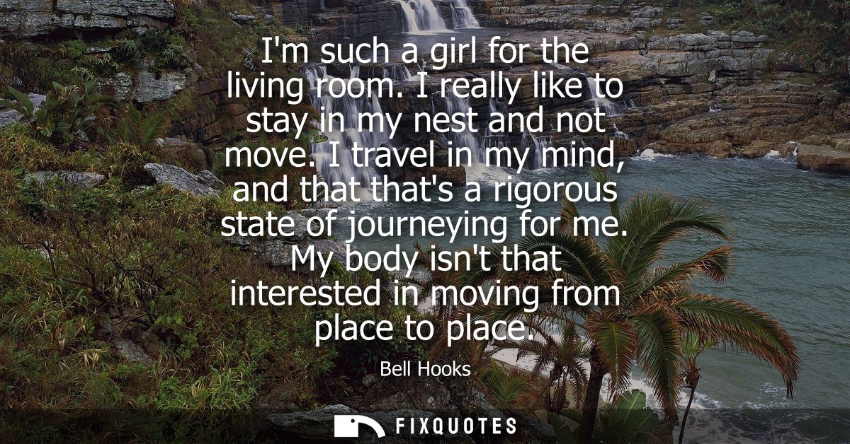 Im such a girl for the living room. I really like to stay in my nest and not move. I travel in my mind, and that thats a