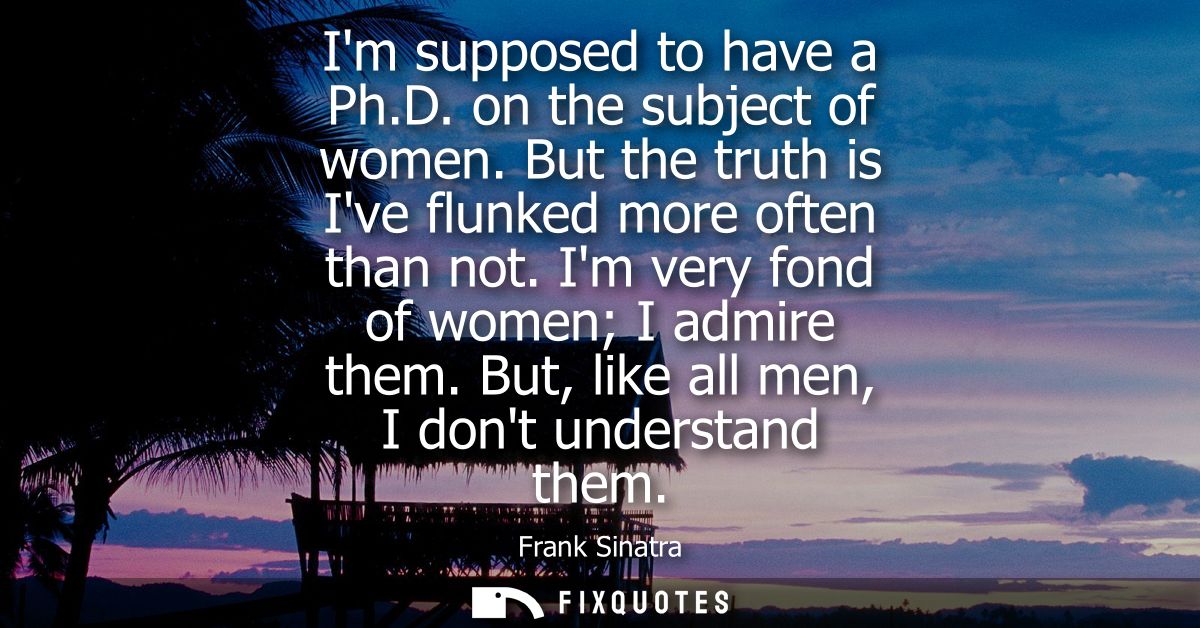 Im supposed to have a Ph.D. on the subject of women. But the truth is Ive flunked more often than not. Im very fond of w