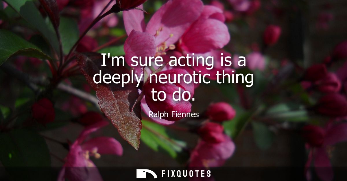 Im sure acting is a deeply neurotic thing to do - Ralph Fiennes