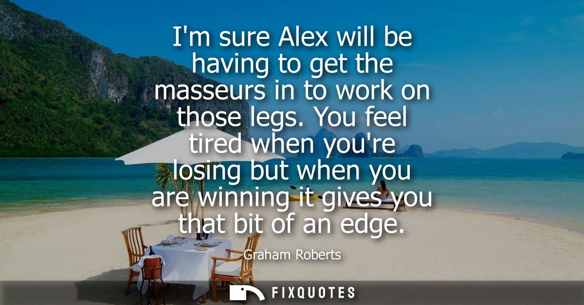 Im sure Alex will be having to get the masseurs in to work on those legs. You feel tired when youre losing but when you 